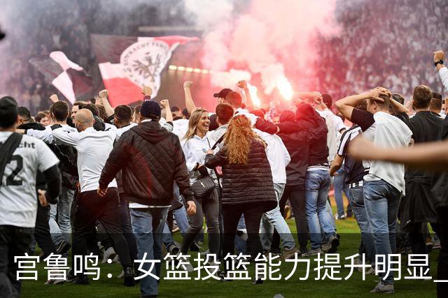 宫鲁鸣：女篮投篮能力提升明显 盼海外球员尽早归队