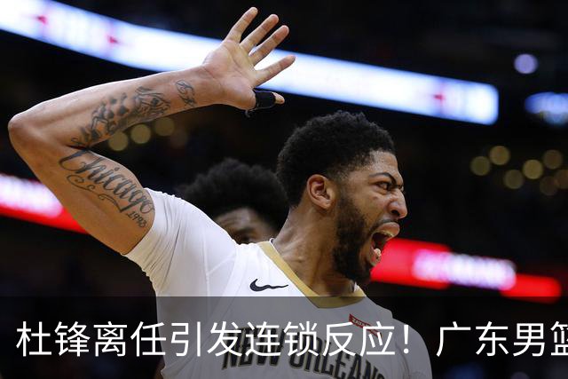 杜锋离任引发连锁反应！广东男篮两名球员有望留队，五位球员或将离队失业